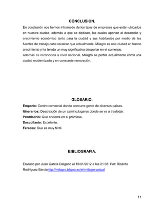 CONCLUSION.
En conclusión nos hemos informado de los tipos de empresas que están ubicados
en nuestra ciudad, además a que se dedican, las cuales aportan al desarrollo y
crecimiento económico tanto para la ciudad y sus habitantes por medio de las
fuentes de trabajo,cabe recalcar que actualmente, Milagro es una ciudad en franco
crecimiento y ha tenido un muy significativo despertar en el comercio.
Además es reconocida a nivel nacional, Milagro se perfila actualmente como una
ciudad modernizada y en constante renovación.

GLOSARIO.
Emporio: Centro comercial donde concurre gente de diversos países.
Itinerarios: Descripción de un camino,lugares donde se va a trasladar.
Promisorio: Que encierra en sí promesa.
Descollante: Excelente.
Feraces: Que es muy fértil.

BIBLIOGRAFIA.
Enviado por Juan García Delgado el 15/01/2012 a las 21:35: Por: Ricardo
Rodríguez Barciahttp://milagro.bligoo.ec/el-milagro-actual

11

 