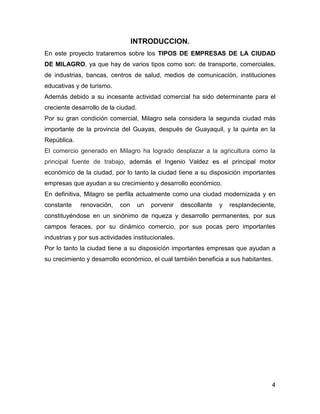 INTRODUCCION.
En este proyecto trataremos sobre los TIPOS DE EMPRESAS DE LA CIUDAD
DE MILAGRO, ya que hay de varios tipos como son: de transporte, comerciales,
de industrias, bancas, centros de salud, medios de comunicación, instituciones
educativas y de turismo.
Además debido a su incesante actividad comercial ha sido determinante para el
creciente desarrollo de la ciudad.
Por su gran condición comercial, Milagro sela considera la segunda ciudad más
importante de la provincia del Guayas, después de Guayaquil, y la quinta en la
República.
El comercio generado en Milagro ha logrado desplazar a la agricultura como la
principal fuente de trabajo, además el Ingenio Valdez es el principal motor
económico de la ciudad, por lo tanto la ciudad tiene a su disposición importantes
empresas que ayudan a su crecimiento y desarrollo económico.
En definitiva, Milagro se perfila actualmente como una ciudad modernizada y en
constante

renovación,

con

un

porvenir

descollante

y

resplandeciente,

constituyéndose en un sinónimo de riqueza y desarrollo permanentes, por sus
campos feraces, por su dinámico comercio, por sus pocas pero importantes
industrias y por sus actividades institucionales.
Por lo tanto la ciudad tiene a su disposición importantes empresas que ayudan a
su crecimiento y desarrollo económico, el cual también beneficia a sus habitantes.

4

 