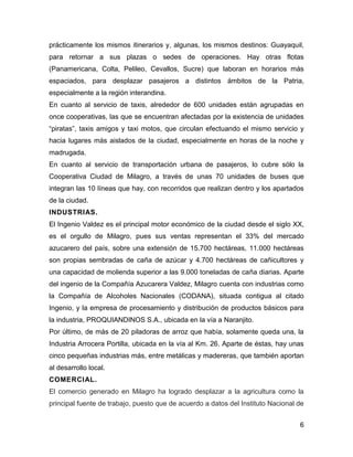 prácticamente los mismos itinerarios y, algunas, los mismos destinos: Guayaquil,
para retornar a sus plazas o sedes de operaciones. Hay otras flotas
(Panamericana, Colta, Pelileo, Cevallos, Sucre) que laboran en horarios más
espaciados, para desplazar pasajeros a distintos ámbitos de la Patria,
especialmente a la región interandina.
En cuanto al servicio de taxis, alrededor de 600 unidades están agrupadas en
once cooperativas, las que se encuentran afectadas por la existencia de unidades
“piratas”, taxis amigos y taxi motos, que circulan efectuando el mismo servicio y
hacia lugares más aislados de la ciudad, especialmente en horas de la noche y
madrugada.
En cuanto al servicio de transportación urbana de pasajeros, lo cubre sólo la
Cooperativa Ciudad de Milagro, a través de unas 70 unidades de buses que
integran las 10 líneas que hay, con recorridos que realizan dentro y los apartados
de la ciudad.
INDUSTRIAS.
El Ingenio Valdez es el principal motor económico de la ciudad desde el siglo XX,
es el orgullo de Milagro, pues sus ventas representan el 33% del mercado
azucarero del país, sobre una extensión de 15.700 hectáreas, 11.000 hectáreas
son propias sembradas de caña de azúcar y 4.700 hectáreas de cañicultores y
una capacidad de molienda superior a las 9.000 toneladas de caña diarias. Aparte
del ingenio de la Compañía Azucarera Valdez, Milagro cuenta con industrias como
la Compañía de Alcoholes Nacionales (CODANA), situada contigua al citado
Ingenio, y la empresa de procesamiento y distribución de productos básicos para
la industria, PROQUIANDINOS S.A., ubicada en la vía a Naranjito.
Por último, de más de 20 piladoras de arroz que había, solamente queda una, la
Industria Arrocera Portilla, ubicada en la vía al Km. 26. Aparte de éstas, hay unas
cinco pequeñas industrias más, entre metálicas y madereras, que también aportan
al desarrollo local.
COMERCIAL.
El comercio generado en Milagro ha logrado desplazar a la agricultura como la
principal fuente de trabajo, puesto que de acuerdo a datos del Instituto Nacional de
6

 