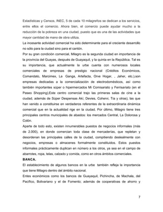 Estadísticas y Censos, INEC, 5 de cada 10 milagreños se dedican a los servicios,
entre ellos el comercio. Ahora bien, el comercio puede ayudar mucho a la
reducción de la pobreza en una ciudad, puesto que es una de las actividades que
mayor cantidad de mano de obra utiliza.
La incesante actividad comercial ha sido determinante para el creciente desarrollo
no sólo para la ciudad sino para el cantón.
Por su gran condición comercial, Milagro es la segunda ciudad en importancia de
la provincia del Guayas, después de Guayaquil, y la quinta en la República. Tal es
su importancia, que actualmente la urbe cuenta con numerosos locales
comerciales

de

empresas

de

prestigio

nacional

(Créditos

Económicos,

Comandato, Marcimex, La Ganga, Artefacta, Orve Hogar, , Jaher, etc.),son
empresas dedicadas a la comercialización de electrodomésticos, así como
también importantes súper o hipermercados Mi Comisariato y Ferrisariato (en el
Paseo Shopping),Este centro comercial trajo las primeras salas de cine a la
ciudad, además de Súper Despensas Akí, Devies, Cohervi, Tía y otras), las que
han venido a constituirse en verdaderos referentes de la extraordinaria dinámica
comercial que en la actualidad rige en la ciudad. Por último, Milagro tiene tres
principales centros municipales de abastos: los mercados Central, La Dolorosa y
Colón.
Aparte de todo esto, existen innumerables puestos de negocios informales (más
de 2.000), en donde comercian toda clase de mercaderías, que repletan y
desordenan las principales calles de la ciudad, compitiendo deslealmente con
negocios, empresas o almacenes formalmente constituidos. Estos puestos
informales prácticamente duplican en número a los otros, ya sea en el campo de
abarrotes, ropa, telas, calzado y comida, como en otros ámbitos comerciales.
BANCA.
El establecimiento de algunos bancos en la urbe también refleja la importancia
que tiene Milagro dentro del ámbito nacional.
Entes económicos como los bancos de Guayaquil, Pichincha, de Machala, del
Pacífico, Bolivariano y el de Fomento; además de cooperativas de ahorro y

7

 