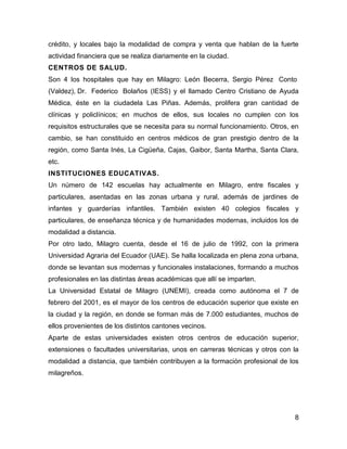 crédito, y locales bajo la modalidad de compra y venta que hablan de la fuerte
actividad financiera que se realiza diariamente en la ciudad.
CENTROS DE SALUD.
Son 4 los hospitales que hay en Milagro: León Becerra, Sergio Pérez Conto
(Valdez), Dr. Federico Bolaños (IESS) y el llamado Centro Cristiano de Ayuda
Médica, éste en la ciudadela Las Piñas. Además, prolifera gran cantidad de
clínicas y policlínicos; en muchos de ellos, sus locales no cumplen con los
requisitos estructurales que se necesita para su normal funcionamiento. Otros, en
cambio, se han constituido en centros médicos de gran prestigio dentro de la
región, como Santa Inés, La Cigüeña, Cajas, Gaibor, Santa Martha, Santa Clara,
etc.
INSTITUCIONES EDUCATIVAS.
Un número de 142 escuelas hay actualmente en Milagro, entre fiscales y
particulares, asentadas en las zonas urbana y rural, además de jardines de
infantes y guarderías infantiles. También existen 40 colegios fiscales y
particulares, de enseñanza técnica y de humanidades modernas, incluidos los de
modalidad a distancia.
Por otro lado, Milagro cuenta, desde el 16 de julio de 1992, con la primera
Universidad Agraria del Ecuador (UAE). Se halla localizada en plena zona urbana,
donde se levantan sus modernas y funcionales instalaciones, formando a muchos
profesionales en las distintas áreas académicas que allí se imparten.
La Universidad Estatal de Milagro (UNEMI), creada como autónoma el 7 de
febrero del 2001, es el mayor de los centros de educación superior que existe en
la ciudad y la región, en donde se forman más de 7.000 estudiantes, muchos de
ellos provenientes de los distintos cantones vecinos.
Aparte de estas universidades existen otros centros de educación superior,
extensiones o facultades universitarias, unos en carreras técnicas y otros con la
modalidad a distancia, que también contribuyen a la formación profesional de los
milagreños.

8

 