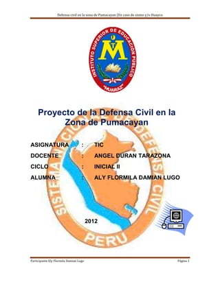Defensa civil en la zona de Pumacayan (En caso de sismo y/o Huayco




     Proyecto de la Defensa Civil en la
           Zona de Pumacayan

ASIGNATURA                         :      TIC
DOCENTE                            :      ANGEL DURAN TARAZONA
CICLO                              :      INICIAL II
ALUMNA                             :      ALY FLORMILA DAMIAN LUGO




                                        2012




Participante Ely Flormila Damian Lugo                                                  Página 1
 
