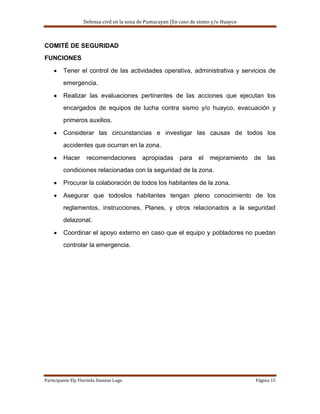 Defensa civil en la zona de Pumacayan (En caso de sismo y/o Huayco



COMITÉ DE SEGURIDAD
FUNCIONES

        Tener el control de las actividades operativa, administrativa y servicios de
        emergencia.

        Realizar las evaluaciones pertinentes de las acciones que ejecutan los
        encargados de equipos de lucha contra sismo y/o huayco, evacuación y
        primeros auxilios.

        Considerar las circunstancias e investigar las causas de todos los
        accidentes que ocurran en la zona.

        Hacer      recomendaciones         apropiadas      para    el   mejoramiento   de   las
        condiciones relacionadas con la seguridad de la zona.

        Procurar la colaboración de todos los habitantes de la zona.

        Asegurar que todoslos habitantes tengan pleno conocimiento de los
        reglamentos, instrucciones, Planes, y otros relacionados a la seguridad
        delazonal.

        Coordinar el apoyo externo en caso que el equipo y pobladores no puedan
        controlar la emergencia.




Participante Ely Flormila Damian Lugo                                                  Página 15
 