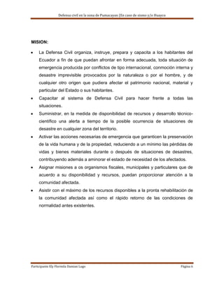 Defensa civil en la zona de Pumacayan (En caso de sismo y/o Huayco




MISION:

     La Defensa Civil organiza, instruye, prepara y capacita a los habitantes del
     Ecuador a fin de que puedan afrontar en forma adecuada, toda situación de
     emergencia producida por conflictos de tipo internacional, conmoción interna y
     desastre imprevisible provocados por la naturaleza o por el hombre, y de
     cualquier otro origen que pudiera afectar el patrimonio nacional, material y
     particular del Estado o sus habitantes.
     Capacitar al sistema de Defensa Civil para hacer frente a todas las
     situaciones.
     Suministrar, en la medida de disponibilidad de recursos y desarrollo técnico-
     científico una alerta a tiempo de la posible ocurrencia de situaciones de
     desastre en cualquier zona del territorio.
     Activar las acciones necesarias de emergencia que garanticen la preservación
     de la vida humana y de la propiedad, reduciendo a un mínimo las pérdidas de
     vidas y bienes materiales durante o después de situaciones de desastres,
     contribuyendo además a aminorar el estado de necesidad de los afectados.
     Asignar misiones a os organismos fiscales, municipales y particulares que de
     acuerdo a su disponibilidad y recursos, puedan proporcionar atención a la
     comunidad afectada.
     Asistir con el máximo de los recursos disponibles a la pronta rehabilitación de
     la comunidad afectada así como el rápido retorno de las condiciones de
     normalidad antes existentes.




Participante Ely Flormila Damian Lugo                                                  Página 6
 