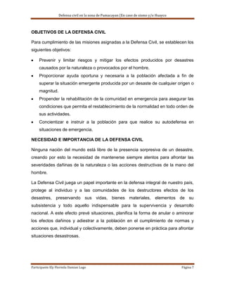 Defensa civil en la zona de Pumacayan (En caso de sismo y/o Huayco



OBJETIVOS DE LA DEFENSA CIVIL

Para cumplimiento de las misiones asignadas a la Defensa Civil, se establecen los
siguientes objetivos:

     Prevenir y limitar riesgos y mitigar los efectos producidos por desastres
     causados por la naturaleza o provocados por el hombre.
     Proporcionar ayuda oportuna y necesaria a la población afectada a fin de
     superar la situación emergente producida por un desaste de cualquier origen o
     magnitud.
     Propender la rehabilitación de la comunidad en emergencia para asegurar las
     condiciones que permita el restablecimiento de la normalidad en todo orden de
     sus actividades.
     Concientizar e instruir a la población para que realice su autodefensa en
     situaciones de emergencia.

NECESIDAD E IMPORTANCIA DE LA DEFENSA CIVIL

Ninguna nación del mundo está libre de la presencia sorpresiva de un desastre,
creando por esto la necesidad de mantenerse siempre atentos para afrontar las
severidades dañinas de la naturaleza o las acciones destructivas de la mano del
hombre.

La Defensa Civil juega un papel importante en la defensa integral de nuestro país,
protege al individuo y a las comunidades de los destructores efectos de los
desastres, preservando sus vidas, bienes materiales, elementos de su
subsistencia y todo aquello indispensable para la supervivencia y desarrollo
nacional. A este efecto prevé situaciones, planifica la forma de anular o aminorar
los efectos dañinos y adiestrar a la población en el cumplimiento de normas y
acciones que, individual y colectivamente, deben ponerse en práctica para afrontar
situaciones desastrosas.




Participante Ely Flormila Damian Lugo                                                  Página 7
 