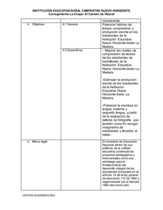 INSTITUCION EDUCATIVA RURAL CAMPESTRE NUEVO HORIZONTE
Corregimiento La Chapa- El Carmen de Viboral
GESTION ACADEMICA 2015
inconsciente.
4. Objetivos 4.1 General Potenciar hábitos de
lectura comprensiva y
producción escrita en los
estudiantes de la
Institución Educativa
Nuevo Horizonte-Sede La
Madera.
4.2 Específicos - Mejorar los niveles de
comprensión de lectura
de los estudiantes de
bachillerato de la
Institución Educativa
Nuevo Horizonte-Sede La
Madera.
-Estimular la producción
escrita de los estudiantes
de la Institución
Educativa Nuevo
Horizonte-Sede La
Madera.
-Potenciar la escritura en
lengua materna y
segunda lengua, a partir
de la realización de
talleres de fotografía, que
tendrán como fin recoger
imaginarios de
estudiantes y llevarlas al
relato.
5. Marco legal El ministerio de Educación
Nacional dentro de sus
políticas de la calidad
educativa contempla los
proyectos pedagógicos y
transversales como una
estrategia para el
fortalecimiento del
desarrollo integral de los
estudiantes amparado en el
artículo 14 de la ley general
de educación 115 de 1994 y
reglamentada por el decreto
1860 del mismo año.
 
