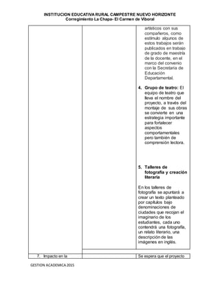 INSTITUCION EDUCATIVA RURAL CAMPESTRE NUEVO HORIZONTE
Corregimiento La Chapa- El Carmen de Viboral
GESTION ACADEMICA 2015
artísticos con sus
compañeros, como
estímulo algunos de
estos trabajos serán
publicados en trabajo
de grado de maestría
de la docente, en el
marco del convenio
con la Secretaria de
Educación
Departamental.
4. Grupo de teatro: El
equipo de teatro que
lleva el nombre del
proyecto, a través del
montaje de sus obras
se convierte en una
estrategia importante
para fortalecer
aspectos
comportamentales
pero también de
comprensión lectora.
5. Talleres de
fotografía y creación
literaria
En los talleres de
fotografía se apuntará a
crear un texto planteado
por capítulos bajo
denominaciones de
ciudades que recojan el
imaginario de los
estudiantes, cada uno
contendrá una fotografía,
un relato literario, una
descripción de las
imágenes en inglés.
7. Impacto en la Se espera que el proyecto
 
