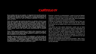 No se podían creer lo que pasaba, un integrante del pequeño grupo se
había apartado de ellos y quizá ya no exista, lo único que podían hacer
era salvar a su planeta. Así que, llegaron a un planeta desconocido, no
había muchas cosas ahí, pero era bastante agradable, se parecía un
poco a la Tierra.
Fred y Mark lo único que querían era salvar a su planeta y harían lo que
fuera por cumplirlo. Así que buscaron y buscaron, ya que no podían
hacer otro viaje, y todavía había que sumar el hecho de que a Mark no
le quedaba mucha energía. Cuando todo parecía estar perdido, y aún no
habían encontrado alguna forma de vida, se dieron por vencidos y en
eso llego un pequeño ser, detrás de él iban más de distintos colores y
formas, el primero, de repente habló: -Los he estado vigilando durante
mucho tiempo, pienso que serán buenos aprendices-dijo la pequeña
criatura.
Fred y Mark seguían paralizados, no sabían cómo reaccionar ante tal
hecho, cuando él mencionó la palabra “aprendices” quedaron perplejos,
pero de alguna forma sabían que los ayudaría a cumplir su fin y por lo
tanto aceptarían ser sus discípulos.
Aquella misteriosa criatura los llevo a su santuario, y ahí les revelo su
identidad. – Mi nombre es Kuroshiro, y he habitado este planeta durante
un largo tiempo-, a Kuroshiro y a los demás habitantes de su mundo no
les asombraban ni atemorizaban Mark y Fred, porque sabían de la
existencia del humano. Cuando le explicaron a Kuroshiro lo que estaba
ocurriendo en la Tierra, aceptó con gusto ser su guía.
Entonces, comenzó su entrenamiento, a pesar de que les faltaban
energías, porque mientras avanzaba el tiempo dentro del santuario
empezaron a sentirse mejor, ya que aquel lugar tenía propiedades
mágicas, lo cual hizo que recuperaran las fuerzas.
El tiempo en el planeta de Kuroshiro es diferente al de la Tierra, por
lo que, sin darse cuenta, ya habían transcurrido 30 años cuando
Kuro decidió que ya estaban listos y que su entrenamiento ya había
terminado.
Fred pensó que todo estaría destrozado, puesto que ya había
pasado mucho tiempo. Pero Kuroshiro viendo la preocupación de
ambos, les mostró un holograma de su planeta y este mismo les
dijo que en la Tierra habían transcurrido cinco minutos. Mark se
quedó boquiabierto, los dos estaban totalmente confundidos, a lo
que Kuroshiro respondió: -Mi planeta es especial, no transcurre el
tiempo de la misma manera que en el suyo, quizá sea por eso que
nadie me había visitado con anterioridad”.
Después de la pequeña broma hecha por Kuroshiro, Mark, Fred y
el pueblo de Kuroshiro aparecieron en la Tierra listos para la batalla
que se avecinaba.
 