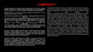 Cuando llegaron al planeta todo estaba igual a como lo habían
dejado, los humanos que quedaban estaban siendo esclavizados
por los demonios, y no parecía que hubiera algo para remediarlo.
Stuler estaba en un trono y Samra estaba a un lado de él, con
cadenas en sus pies y manos.
La tensión se respiraba en el ambiente, enseguida Stuler rompió el
silencio:
-He venido desde muy lejos para combatir con los seres de este
planeta, me han hecho dudar de las capacidades de mi ejército y
no hay manera de que existan seres más poderosos que nosotros-
dijo en con altanería-.
-Nosotros nunca hemos sido una amenaza-dijo Fred con
seguridad-.
-No seas ingenuo, han creado tecnología lo suficientemente fuerte
como para destrozarme, pero aun no la han perfeccionado, y es
mejor exterminarlos antes de que lo logren-respondió Stuler.
En ese momento, Stuler le ordenó a su ejército de demonios que
atacaran, Fred estaba listo y Mark ni se movió. De pronto,
Kuroshiro decidió interferir, lanzó un ataque que arrojó muy lejos a
Stuler y al mismo tiempo le dijo a su pueblo: -Yo me encargo de él,
ustedes aniquilen a todos los demonios-.
Kuroshiro estaba acabando con Stuler, lo cual era obvio, Kuro
nació con la magia y Stuler la había aprendido. El cielo se
iluminaba constantemente de diversos colores gracias a los
hechizos que ambos se arrojaban, incluso parecía que danzaran en
el aire. Kuroshiro esquivaba, lanzaba hechizos y muy pocos eran
los que llegaban a tocarlo. Stuler no corría con la misma suerte,
puesto que Kuroshiro lograba casi siempre atinarle.
Imprevistamente Stuler era quien se encontraba de rodillas, Kuroshiro estaba a
punto de ser el ganador de la batalla y estaba a punto de matar a aquel líder
demoniaco, Stuler activo un nuevo portal y huyo, por lo cual, Kuroshiro no logro
matar a aquel malévolo ser.
Entonces, los demás demonios al ver el gran poder de Kuroshiro, escaparon
siguiendo el ejemplo de su jefe y ya no continuaron atacando más a la gente.
Mark, Fred y Samra estaban a salvo y junto con ellos su planeta… Aunque…
Desde la lejanía, un extraño rayo de luz atravesó la cabeza de Samra y todo se
volvió blanco… De pronto, Samra despertó, al parecer ella había tenido un
sueño, ella creyó que todo había sido real y al ver por la ventana, logro ver que
las cosas estaban normales, aunque a lo lejos logró ver a Fred caminar por la
calle, entonces rápidamente salió de su casa y corrió a hablar con él, lo alcanzó
y al intentar hacerle recordar que quien era ella, Fred no entendía nada y solo
continuo su camino mirándola como si estuviera demente.
Al parecer no reconocían a Samra por ningún lado y ya se sentía muy sofocada,
corrió por la calle y la atropello un auto, el cual había sido manejado por Mark.
Samra vio de nuevo un resplandor blanco y enseguida volvió a despertar, pero
ahora era un campo, era como si viajara a muchas realidades alternativas.
Samra llegó a la conclusión de que se encontraba atrapada en un sueño
extraño. Aquella invasión demoniaca, donde había tenido una rara aventura, la
denominó: Evil Dream.
 