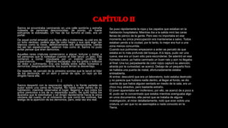 Samra se encontraba caminando en una calle sombría y extraña
rodeada de personas desconocidas; de pronto, un fuerte
estruendo la sobresalto. Un haz de luz iluminó el cielo, era un
portal.
De aquel portal emergió una figura alta y misteriosa, su piel era de
un tono verdoso, poseía alas de color negro y sus ojos eran tan
blancos como la nieve, definitivamente era atemorizante. Detrás
del ser tan espeluznante, salieron más como él, Samra no pudo
evitar pensar que eran demonios.
Aquellas raras criaturas comenzaron a atacar, torturar y matar a
las personas que la rodeaban cuando el líder lanzó un grito. Ella
comenzó a correr, impulsada por un instinto primitivo de
supervivencia. Mientras escapaba, oía los gritos y sollozos
de dolor y sufrimiento. Era una batalla entre seres humanos y
demonios; desgraciadamente, los suyos tenían la desventaja.
De repente, se percató de la siniestra sonrisa que le lanzó el líder
de los demonios, en un abrir y cerrar de ojos, un rayo ya iba
dirigido hacia ella.
[…]
Samra despertó con la respiración agitada y la frente perlada de
sudor sobre una cama de hospital. No había nadie dentro de su
habitación; mientras observaba el lugar, llegaron a sus oídos los
gritos parecidos a los de su espantoso sueño. Se quitó todos los
aparatos que le estorbaban y se dirigió rápidamente hacia la única
ventana del cuarto, en el momento en que corrió las cortinas, fue
testigo de la aparición de los demonios, pero, esta vez era real.
Se puso rápidamente la ropa y los zapatos que estaban en la
habitación hospitalaria. Mientras iba a la salida miró las caras
llenas de pánico de la gente. Pero eso no importaba en ese
momento, su única preocupación era mantenerse a salvo. Todos
estaban yendo a la ciudad, por lo tanto, lo mejor era huir a una
zona menos concurrida.
Cuando sus pulmones empezaron a arder se percató de que
estaba en lo más profundo del bosque. A lo lejos, pudo ver una
cueva, ese era un buen sitio para esconderse. Se adentró en esa
húmeda cueva, ya había caminado un buen rato y aún no llegaba
al final. Una luz parpadeante de color rojizo capturó su atención,
atraída por la curiosidad, se acercó. Debajo de un pequeño foco
se hallaba una puerta de metal, afortunadamente estaba
entreabierta.
Al entrar, descubrió que era un laboratorio, todo estaba destruido
y no parecía que hubiera nadie dentro, al llegar al fondo, se dio
cuenta de que había alguien sentado en medio de la sala, era un
chico muy atractivo, pero bastante extraño.
El joven aparentaba ser inofensivo; por ello, se acercó de a poco a
él, pudo ver lo concentrado que estaba mientras averiguaba algo
en unos documentos, ella pensó que se trataba de alguna
investigación, al mirar detalladamente, notó que eran sobre una
criatura, un ser que no se asemejaba a nada conocido en la
Tierra.
 