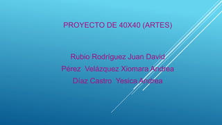 PROYECTO DE 40X40 (ARTES)
Rubio Rodríguez Juan David
Pérez Velázquez Xiomara Andrea
Díaz Castro Yesica Andrea
 