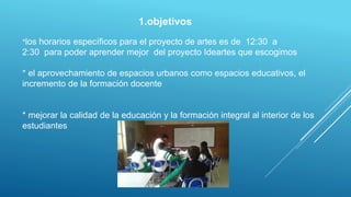 1.objetivos
*los horarios específicos para el proyecto de artes es de 12:30 a
2:30 para poder aprender mejor del proyecto Ideartes que escogimos
* el aprovechamiento de espacios urbanos como espacios educativos, el
incremento de la formación docente
* mejorar la calidad de la educación y la formación integral al interior de los
estudiantes
 