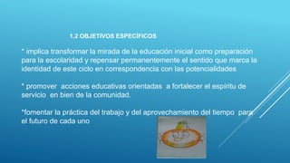 1.2 OBJETIVOS ESPECÍFICOS
* implica transformar la mirada de la educación inicial como preparación
para la escolaridad y repensar permanentemente el sentido que marca la
identidad de este ciclo en correspondencia con las potencialidades
* promover acciones educativas orientadas a fortalecer el espíritu de
servicio en bien de la comunidad.
*fomentar la práctica del trabajo y del aprovechamiento del tiempo para
el futuro de cada uno
 