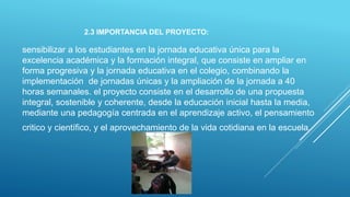 2.3 IMPORTANCIA DEL PROYECTO:
sensibilizar a los estudiantes en la jornada educativa única para la
excelencia académica y la formación integral, que consiste en ampliar en
forma progresiva y la jornada educativa en el colegio, combinando la
implementación de jornadas únicas y la ampliación de la jornada a 40
horas semanales. el proyecto consiste en el desarrollo de una propuesta
integral, sostenible y coherente, desde la educación inicial hasta la media,
mediante una pedagogía centrada en el aprendizaje activo, el pensamiento
critico y científico, y el aprovechamiento de la vida cotidiana en la escuela.
 