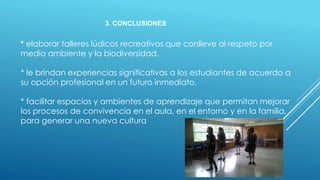 3. CONCLUSIONES
* elaborar talleres lúdicos recreativos que conlleve al respeto por
medio ambiente y la biodiversidad.
* le brindan experiencias significativas a los estudiantes de acuerdo a
su opción profesional en un futuro inmediato.
* facilitar espacios y ambientes de aprendizaje que permitan mejorar
los procesos de convivencia en el aula, en el entorno y en la familia,
para generar una nueva cultura
 