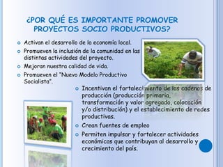 ¿POR QUÉ ES IMPORTANTE PROMOVER
PROYECTOS SOCIO PRODUCTIVOS?
 Activan el desarrollo de la economía local.
 Promueven la inclusión de la comunidad en las
distintas actividades del proyecto.
 Mejoran nuestra calidad de vida.
 Promueven el “Nuevo Modelo Productivo
Socialista”.
 Incentivan el fortalecimiento de las cadenas de
producción (producción primaria,
transformación y valor agregado, colocación
y/o distribución) y el establecimiento de redes
productivas.
 Crean fuentes de empleo
 Permiten impulsar y fortalecer actividades
económicas que contribuyan al desarrollo y
crecimiento del país.
 