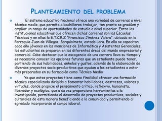PLANTEAMIENTO DEL PROBLEMA
 El sistema educativo Nacional ofrece una variedad de carreras a nivel
técnico medio, que permite a bachilleres trabajar, tan pronto se gradúen y
ampliar un rango de oportunidades de estudio a nivel superior. Entre las
instituciones educativas que ofrecen dichas carreras son las Escuelas
Técnicas y en ellas la E.T.C.R.Z “Francisco Jiménez Valera”, ubicada en la
Parroquia Juan de Villegas, Barquisimeto, estado Lara. En ella se capacitan
cada año jóvenes en las menciones de Informática y Asistentes Gerenciales,
los estudiantes se preparan en las diferentes áreas del mundo empresarial y
comercial. Cabe destacar que la escogencia de una carrera lleva su tiempo y
es necesario conocer las opciones futuras que un estudiante puede tener,
partiendo de sus habilidades, anhelos y gustos, además de la elaboración de
diversos proyectos socio-productivos que ayudan a los estudiantes a estar
más preparados en su formación como Técnico Medio
 Ya que estos proyectos tiene como finalidad ofrecer una formación
técnica especializada dirigida a fomentar habilidades, destrezas, valores y
virtudes, donde propicie el pensamiento crítico, reflexivo, humanista,
liberador y ecológico; que a su vez proporcione herramientas a la
investigación, permitiendo el desarrollo de proyectos productivos, sociales y
culturales de esta manera beneficiando a la comunidad y permitiendo al
egresado incorporarse al campo laboral.
 