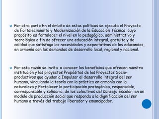  Por otra parte En el ámbito de estas políticas se ejecuta el Proyecto
de Fortalecimiento y Modernización de la Educación Técnica, cuyo
propósito es fortalecer el nivel en lo pedagógico, administrativo y
tecnológico a fin de ofrecer una educación integral, gratuita y de
calidad que satisfaga las necesidades y expectativas de los educandos,
en armonía con las demandas de desarrollo local, regional y nacional.
 Por esta razón se invita a conocer los beneficios que ofrecen nuestra
institución y los proyectos Propósitos de los Proyectos Socio-
productivos que ayudan a Impulsar el desarrollo integral del ser
humano, vinculando la teoría con la práctica en armonía con la
naturaleza y Fortalecer la participación protagónica, responsable,
corresponsable y solidaria, de los colectivos del Consejo Escolar, en un
modelo de producción social que responda a la dignificación del ser
humano a través del trabajo liberador y emancipador.
 