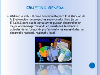 OBJETIVO GENERAL
 Utilizar la web 2.0 como herramienta para la disfunción de
la Elaboración de proyectos socio-productivos En La
E.T.C.R.Z para que lo estudiantes puedan desarrollar un
mejor aprendizaje tomando en cuenta las tendencias
actuales de la formación profesional y las necesidades del
desarrollo nacional, regional y local.
 
