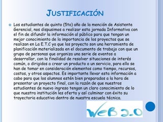 JUSTIFICACIÓN
 Los estudiantes de quinto (5to) año de la mención de Asistente
Gerencial, nos dispusimos a realizar esta jornada Informativa con
el fin de difundir la información al público para que tengan un
mejor conocimiento de la importancia de los proyectos que se
realizan en La E.T.C ya que los proyecto son una herramienta de
planificación materializada en el documento de trabajo con que un
grupo de personas que organiza una serie de eventos a
desarrollar, con la finalidad de resolver situaciones de interés
común, o dirigidos a crear un producto o un servicio, para ello se
han de tomar en consideración elementos como tiempo, recursos,
costos, y otros aspectos. Es importante llevar esta información a
cabo para que los alumnos estén bien preparados a la hora de
presentar un proyecto final, con la razón de que nuestros
estudiantes de nuevo ingreso tengan un claro conocimiento de lo
que nuestra institución les oferta y así culminar con éxito su
trayectoria educativa dentro de nuestra escuela técnica.
 
