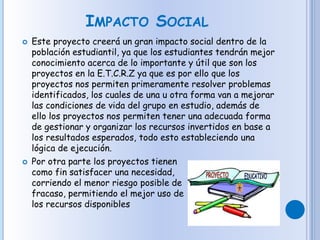 IMPACTO SOCIAL
 Este proyecto creerá un gran impacto social dentro de la
población estudiantil, ya que los estudiantes tendrán mejor
conocimiento acerca de lo importante y útil que son los
proyectos en la E.T.C.R.Z ya que es por ello que los
proyectos nos permiten primeramente resolver problemas
identificados, los cuales de una u otra forma van a mejorar
las condiciones de vida del grupo en estudio, además de
ello los proyectos nos permiten tener una adecuada forma
de gestionar y organizar los recursos invertidos en base a
los resultados esperados, todo esto estableciendo una
lógica de ejecución.
 Por otra parte los proyectos tienen
como fin satisfacer una necesidad,
corriendo el menor riesgo posible de
fracaso, permitiendo el mejor uso de
los recursos disponibles
 