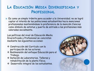 LA EDUCACIÓN MEDIA DIVERSIFICADA Y
PROFESIONAL
 Es como un simple trámite para acceder a la Universidad; no se logró
captar el interés de las poblaciones estudiantiles hacia menciones
profesionales manteniéndose la preferencia de la mención Ciencias
como símbolo de estatus y puerta de entrada a las profesiones más
valoradas socialmente.
Las políticas del nivel de Educación Media
Diversificada y Profesional se concretan
mediante las siguientes acciones:
 Construcción del Currículo con la
participación de los actores.
 Redimensión del enfoque Educación para el
Trabajo.
 Dotación de Laboratorios, Talleres y
rehabilitación de la planta física.
 Desarrollo integral de los estudiantes.
 