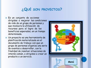 ¿QUÉ SON PROYECTOS?
 Es un conjunto de acciones
dirigidas a mejorar las condiciones
de vida de un grupo de personas y
que involucra la utilización de
recursos para el logro de los
beneficios esperados, en un tiempo
determinado.
 Un proyecto es una herramienta de
planificación materializada en el
documento de trabajo con que un
grupo de personas organiza una serie
de eventos a desarrollar, con la
finalidad de resolver situaciones de
interés común, o dirigidos a crear un
producto o un servicio.
Menú
 