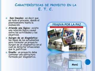 CARACTERÍSTICAS DE PROYECTO EN LA
E. T. C.
 Son lineales: es decir que
en todo el proceso, desde el
planteamiento hasta la
evaluación.
 Atiende una lógica: existe
una relación lógica causal
entre las actividades y los
objetivos.
 Surgen de un diagnóstico:
las ideas de los estudiantes
para formular un proyecto
surgen de un diagnostico en el
cual se detectar situaciones
que lo justifican
 Diseño: un proyecto debe
contener una estructura
formada por diagnóstico.
Menú
 