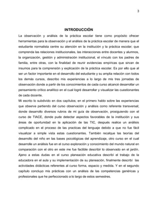 3
INTRODUCCIÓN
La observación y análisis de la práctica escolar tiene como propósito ofrecer
herramientas para la observación y el análisis de la práctica escolar de manera que el
estudiante normalista centre su atención en la institución y la práctica escolar; que
comprenda las relaciones institucionales, las interacciones entre docentes y alumnos,
la organización, gestión y administración institucional, el vínculo con los padres de
familia, entre otras, con la finalidad de reunir evidencias empíricas que sirvan de
insumos para la comprensión y explicación de la práctica escolar. Es por ello que al
ser un factor importante en el desarrollo del estudiante y su amplia relación con todos
los demás cursos, describo mis experiencias a lo largo de mis tres jornadas de
observación donde a partir de los conocimientos de cada curso alcancé desarrollar un
pensamiento crítico analítico en el cual logré desarrollar y visualizar las cuestionantes
de cada docente.
Mi escrito lo subdivido en dos capítulos; en el primero hablo sobre las experiencias
que observe partiendo del curso observación y análisis como referente transversal;
donde desarrollo diversos rubros de mi guía de observación, prosiguiendo con el
curso de TIACE, donde pude detectar aspectos favorables de la institución y sus
áreas de oportunidad en la aplicación de las TIC, después realice un análisis
complicado en el proceso de las practicas del lenguaje debido a que no fue fácil
visualizar a simple vista estas cuestionantes. También recalque las teorías del
desarrollo del niño en las bases psicológicas del aprendizaje, otro curso en el cual
desarrolle un análisis fue en el curso exploración y conocimiento del mundo natural en
comparación con el otro en este me fue factible describir lo observado en el jardín.
Ajeno a estas dudas en el curso planeación educativa describí el trabajo de la
educadora en el aula y su implementación de su planeación, finalmente describí las
actividades didácticas referentes al curso forma, espacio y medida. Y en el segundo
capítulo concluyo mis prácticas con un análisis de las competencias genéricas y
profesionales que he perfeccionado a lo largo de estos semestres.
 