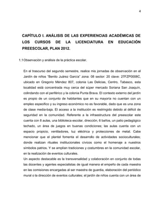 4
CAPÍTULO I. ANÁLISIS DE LAS EXPERIENCIAS ACADÉMICAS DE
LOS CURSOS DE LA LICENCIATURA EN EDUCACIÓN
PREESCOLAR, PLAN 2012.
1.1Observación y análisis de la práctica escolar.
En el trascurso del segundo semestre, realice mis jornadas de observación en el
Jardín de niños “Benito Juárez García” zona: 08 sector: 20 clave: 27FZP0008C,
ubicado en Gregorio Méndez 807, colonia Las Delicias, Centro, Tabasco, esta
localidad está concentrada muy cerca del súper mercado Soriana San Joaquín,
colindando con el periférico y la colonia Punta Brava. El contexto externo del jardín
es propio de un conjunto de habitantes que en su mayoría no cuentan con un
empleo especifico y su ingreso económico no es favorable, dado que es una zona
de clase media-baja. El acceso a la institución es restringido debido al déficit de
seguridad en la comunidad. Referente a la infraestructura del preescolar este
cuenta con 8 aulas, una biblioteca escolar, dirección, 6 baños, un patio pedagógico
techado, un área de juegos en buenas condiciones; las aulas cuenta con un
espacio propicio, ventiladores, luz eléctrica y protecciones de metal. Cabe
mencionar que el plantel fomenta el desarrollo de actividades socioculturales;
donde realizan rituales institucionales cívicos como el homenaje a nuestros
símbolos patrios. Y se amplían tradiciones y costumbres en la comunidad escolar,
en la realización de eventos culturales.
Un aspecto destacable es la transversalidad y colaboración en conjunto de todas
las docentes y agentes especialistas de igual manera el empeño de cada maestra
en las comisiones encargadas al ser maestra de guardia, elaboración del periódico
mural o la dirección de eventos culturales; el jardín de niños cuenta con un área de
 