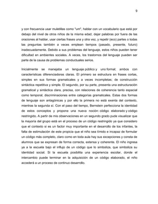 9
y con frecuencia usar muletillas como "um", hablar con un vocabulario que está por
debajo del nivel de otros niños de la misma edad, dejar palabras por fuera de las
oraciones al hablar, usar ciertas frases una y otra vez, y repetir (eco) partes o todas
las preguntas también a veces emplean tiempos (pasado, presente, futuro)
inadecuadamente. Debido a sus problemas del lenguaje, estos niños pueden tener
dificultad en ambientes sociales. A veces, los trastornos del lenguaje pueden ser
parte de la causa de problemas conductuales serios.
Inicialmente se manejaba un lenguaje público y uno formal; ambos con
características diferenciadoras claras. El primero se estructura en frases cortas,
simples en sus formas gramaticales y a veces incompletas; de construcción
sintáctica repetitiva y simple. El segundo, por su parte, presenta una estructuración
gramatical y sintáctica clara, precisa, con relaciones de coherencia tanto espacial
como temporal, discriminaciones entre categorías gramaticales. Estas dos formas
de lenguaje son antagónicas y por ello la primera no está exenta del contexto,
mientras la segunda sí. Con el paso del tiempo, Bernstein perfecciona la identidad
de estos conceptos y propone una nueva noción: código elaborado y código
restringido. A partir de mis observaciones en un segundo grado pude visualizar que
la mayoría del grupo está en el proceso de un código restringido ya que considero
que el contexto si es un factor muy importante en el desarrollo de los infantes, la
falta de estimulación de este propicia que el niño sea tímido e incapaz de formular
un código más completo, claro como en toda aula hay sus excepciones y consta de
alumnos que se expresan de forma correcta, extensa y coherente. El niño ingresa
ya a la escuela bajo el influjo de un código que lo simboliza, que simboliza su
identidad social. Si la escuela posibilita una experiencia escolar, donde el
intercambio puede terminar en la adquisición de un código elaborado, el niño
accederá a un proceso de continuo desarrollo.
 