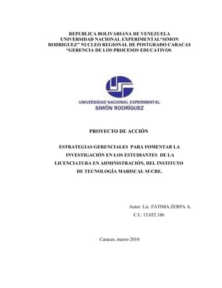 REPUBLICA BOLIVARIANA DE VENEZUELA
    UNIVERSIDAD NACIONAL EXPERIMENTAL“SIMON
RODRIGUEZ” NUCLEO REGIONAL DE POSTGRADO CARACAS
      “GERENCIA DE LOS PROCESOS EDUCATIVOS




              PROYECTO DE ACCIÓN


   ESTRATEGIAS GERENCIALES PARA FOMENTAR LA
     INVESTIGACIÓN EN LOS ESTUDIANTES DE LA
  LICENCIATURA EN ADMINISTRACIÓN, DEL INSTITUTO
         DE TECNOLOGÍA MARISCAL SUCRE.




                               Autor: Lic. FATIMA ZERPA A.
                                 C.I.: 13.052.186




                 Caracas, marzo 2010
 