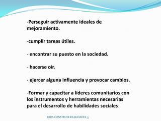 -Perseguir activamente ideales de
mejoramiento.

-cumplir tareas útiles.

- encontrar su puesto en la sociedad.

- hacerse oír.

- ejercer alguna influencia y provocar cambios.

-Formar y capacitar a líderes comunitarios con
los instrumentos y herramientas necesarias
para el desarrollo de habilidades sociales
          PARA CONSTRUIR REALIDADES ¡¡¡
 