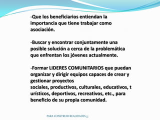 -Que los beneficiarios entiendan la
importancia que tiene trabajar como
asociación.

-Buscar y encontrar conjuntamente una
posible solución a cerca de la problemática
que enfrentan los jóvenes actualmente.

-Formar LIDERES COMUNITARIOS que puedan
organizar y dirigir equipos capaces de crear y
gestionar proyectos
sociales, productivos, culturales, educativos, t
urísticos, deportivos, recreativos, etc., para
beneficio de su propia comunidad.

       PARA CONSTRUIR REALIDADES ¡¡¡
 