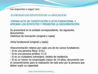 Los requisitos a seguir son:

-ELABORAR LOS ESTATUTOS DE LA ASOCIACION

-FIRMAR ACTA DE CONSTITUCIÓN O ACTA FUNDACIONAL Y
APROBAR LOS ESTATUTOS Y PRESENTAR LA DOCUMENTACIÓN

Se presentará en la entidad correspondiente los siguientes
documentos:
•Solicitud de inscripción (original y copia)

•Acta fundacional (original y copia)

•Documentación relativa por cada uno de los socios fundadores:
- Si es una persona física: D.N.I.
- Si es una persona jurídica: C.I.F.
- Si es un ciudadano extranjero: tarjeta de residencia
- Si es un menor no emancipado mayor de 14 años; documento con
el consentimiento para la realización de este acto por la persona que
deban suplir su capacidad

                 PARA CONSTRUIR REALIDADES ¡¡¡
 