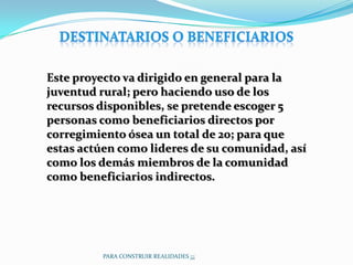 Este proyecto va dirigido en general para la
juventud rural; pero haciendo uso de los
recursos disponibles, se pretende escoger 5
personas como beneficiarios directos por
corregimiento ósea un total de 20; para que
estas actúen como lideres de su comunidad, así
como los demás miembros de la comunidad
como beneficiarios indirectos.




         PARA CONSTRUIR REALIDADES ¡¡¡
 