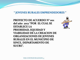 “ JOVENES RURALES EMPRENDEDORES ”

PROYECTO DE ACUERDO N° 001
del año 2012 “POR EL CUAL SE
ESTABLECE LA
PRIORIDAD, EQUIDAD Y
VIABILIDAD DE LA CREACION DE
ORGANIZACIONES DE JOVENES
RURALES EN EL MUNICIPIO DE
SINCE, DEPARTAMENTO DE
SUCRE”.



      PARA CONSTRUIR REALIDADES ¡¡¡
 