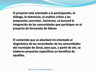 El proyecto está orientado a la participación, el
diálogo, la tolerancia, el análisis crítico y las
propuestas concretas. Asimismo, se buscará la
integración de las comunidades que participen en el
proyecto de formación de líderes


El contenido que se abordará irá orientado al
diagnóstico de las necesidades de las comunidades
del municipio de Sincé, para que, a partir de ahí, se
elaboren proyectos específicos en beneficio de
aquéllas.



           PARA CONSTRUIR REALIDADES ¡¡¡
 