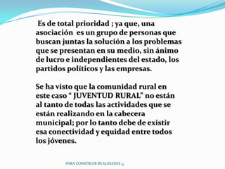Es de total prioridad ; ya que, una
asociación es un grupo de personas que
buscan juntas la solución a los problemas
que se presentan en su medio, sin ánimo
de lucro e independientes del estado, los
partidos políticos y las empresas.

Se ha visto que la comunidad rural en
este caso “ JUVENTUD RURAL” no están
al tanto de todas las actividades que se
están realizando en la cabecera
municipal; por lo tanto debe de existir
esa conectividad y equidad entre todos
los jóvenes.

        PARA CONSTRUIR REALIDADES ¡¡¡
 