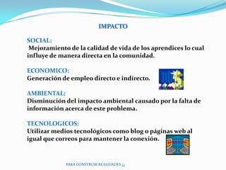 IMPACTO

SOCIAL:
 Mejoramiento de la calidad de vida de los aprendices lo cual
influye de manera directa en la comunidad.

ECONOMICO:
Generación de empleo directo e indirecto.

AMBIENTAL:
Disminución del impacto ambiental causado por la falta de
información acerca de este problema.

TECNOLOGICOS:
Utilizar medios tecnológicos como blog o páginas web al
igual que correos para mantener la conexión.


             PARA CONSTRUIR REALIDADES ¡¡¡
 