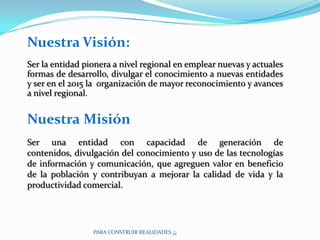 Nuestra Visión:
Ser la entidad pionera a nivel regional en emplear nuevas y actuales
formas de desarrollo, divulgar el conocimiento a nuevas entidades
y ser en el 2015 la organización de mayor reconocimiento y avances
a nivel regional.


Nuestra Misión:
Ser una entidad con capacidad de generación de
contenidos, divulgación del conocimiento y uso de las tecnologías
de información y comunicación, que agreguen valor en beneficio
de la población y contribuyan a mejorar la calidad de vida y la
productividad comercial.




                 PARA CONSTRUIR REALIDADES ¡¡¡
 