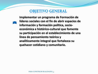 Implementar un programa de Formación de
líderes sociales con el fin de abrir espacios de
información y formación política, socio-
económica e histórico-cultural que fomente
su participación en el establecimiento de una
línea de pensamiento teórica y
analíticamente integral que fortalezca su
quehacer cotidiano y comunitario.




       PARA CONSTRUIR REALIDADES ¡¡¡
 