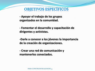 - Apoyar el trabajo de los grupos
organizados en la comunidad.

- Fomentar el desarrollo y capacitación de
dirigentes y activistas.

-Darle a conocer a los jóvenes la importancia
de la creación de organizaciones.

- Crear una red de comunicación y
mantenerlos conectados.



      PARA CONSTRUIR REALIDADES ¡¡¡
 