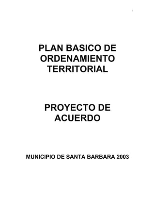 1




   PLAN BASICO DE
   ORDENAMIENTO
    TERRITORIAL



     PROYECTO DE
       ACUERDO



MUNICIPIO DE SANTA BARBARA 2003
 