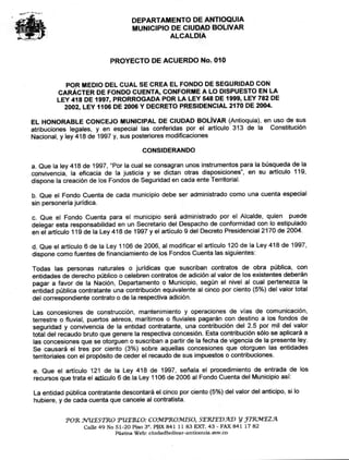 DEPARTAMENTO DE ANTIOQUIA
MUNICIPIO DE CIUDAD BOLIVAR
ALCALDIA
PROYECTO DE ACUERDO No. 010
POR MEDIO DEL CUAL SE CREA EL FONDO DE SEGURIDAD CON
CARÁCTER DE FONDO CUENTA, CONFORME A LO DISPUESTO EN LA
LEY 418 DE 1997, PRORROGADA POR LA LEY 548 DE 1999, LEY 782 DE
2002, LEY 1106 DE 2006 Y DECRETO PRESIDENCIAL 2170 DE 2004.
EL HONORABLE CONCEJO MUNICIPAL DE CIUDAD BOLÍVAR (Antioquia), en uso de sus
atribuciones legales, y en especial las conferidas por el artículo 313 de la Constitución
Nacional, y ley 418 de 1997 y, sus posteriores modificaciones
CONSIDERANDO
a. Que la ley 418 de 1997, "Por la cual se consagran unos instrumentos para la búsqueda de la
convivencia, la eficacia de la justicia y se dictan otras disposiciones", en su artículo 119,
dispone la creación de los Fondos de Seguridad en cada ente Territorial.
b. Que el Fondo Cuenta de cada municipio debe ser administrado como una cuenta especial
sin personería jurídica.
c. Que el Fondo Cuenta para el municipio será administrado por el Alcalde, quien puede
delegar esta responsabilidad en un Secretario del Despacho de conformidad con lo estipulado
en el artículo 119 de la Ley 418 de 1997 y el artículo 9 del Decreto Presidencial 2170 de 2004.
d. Que el artículo 6 de la Ley 1106 de 2006, al modificar el artículo 120 de la Ley 418 de 1997,
dispone como fuentes de financiamiento de los Fondos Cuenta las siguientes:
Todas las personas naturales o jurídicas que suscriban contratos de obra pública, con
entidades de derecho público o celebren contratos de adición al valor de los existentes deberán
pagar a favor de la Nación, Departamento o Municipio, según el nivel al cual pertenezca la
entidad pública contratante una contribución equivalente al cinco por ciento (5%) del valor total
del correspondiente contrato o de la respectiva adición.
Las concesiones de construcción, mantenimiento y operaciones de vías de comunicación,
terrestre o fluvial, puertos aéreos, marítimos o fluviales pagarán con destino a los fondos de
seguridad y convivencia de la entidad contratante, una contribución del 2.5 por mil del valor
total del recaudo bruto que genere la respectiva concesión. Esta contribución sólo se aplicará a
las concesiones que se otorguen o suscriban a partir de la fecha de vigencia de la presente ley.
Se causará el tres por ciento (3%) sobre aquellas concesiones que otorguen las entidades
territoriales con el propósito de ceder el recaudo de sus impuestos o contribuciones.
e. Que el artículo 121 de la Ley 418 de 1997, señala el procedimiento de entrada de los
recursos que trata el artículo 6 de la Ley 1106 de 2006 al Fondo Cuenta del Municipio así:
La entidad pública contratante descontará el cinco por ciento (5%) del valor del anticipo, si lo
hubiere, y de cada cuenta que cancele al contratista.
POR WilESIRO PUERCO: COMPRO.9VIISO, SERIEVAD y plemEzA
Calle 49 No 51-20 Piso 3'. PBX 841 11 83 EXT. 43 - FAX 841 17 82
Páeina Web: eiudadbolivar-antioauiamov.co
 