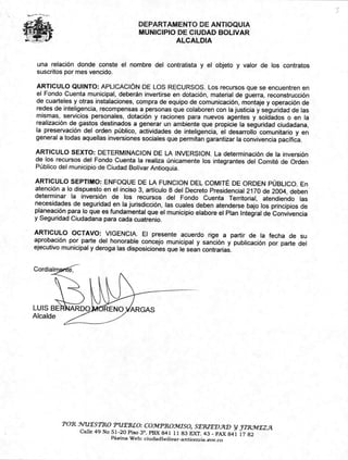 RENO ARGASLUIS BE
Alcalde
Cordiay,rité—,-
DEPARTAMENTO DE ANTIOQUIA
MUNICIPIO DE CIUDAD BOLIVAR
ALCALDIA
una relación donde conste el nombre del contratista y el objeto y valor de los contratos
suscritos por mes vencido.
ARTICULO QUINTO: APLICACIÓN DE LOS RECURSOS. Los recursos que se encuentren en
el Fondo Cuenta municipal, deberán invertirse en dotación, material de guerra, reconstrucción
de cuarteles y otras instalaciones, compra de equipo de comunicación, montaje y operación de
redes de inteligencia, recompensas a personas que colaboren con la justicia y seguridad de las
mismas, servicios personales, dotación y raciones para nuevos agentes y soldados o en la
realización de gastos destinados a generar un ambiente que propicie la seguridad ciudadana,
la preservación del orden público, actividades de inteligencia, el desarrollo comunitario y en
general a todas aquellas inversiones sociales que permitan garantizar la convivencia pacífica.
ARTICULO SEXTO: DETERMINACIÓN DE LA INVERSION. La determinación de la inversión
de/oa recursos del Fondo Cuenta la realiza únicamente los integrantes del Comité de Orden
Público del municipio de Ciudad Bolívar Antioquia.
ARTICULO SEPTIMO: ENFOQUE DE LA FUNCION DEL COMITÉ DE ORDEN PÚBLICO. En
atención a lo dispuesto en el inciso 3, artículo 8 del Decreto Presidencial 2170 de 2004, deben
determinar la inversión de los recursos del Fondo Cuenta Territorial, atendiendo las
necesidades de seguridad en la jurisdicción, las cuales deben atenderse bajo los principios de
planeación para lo que es fundamental que el municipio elabore el Plan Integral de Convivencia
y Seguridad Ciudadana para cada cuatrenio.
ARTICULO OCTAVO: VIGENCIA. El presente acuerdo rige a partir de la fecha de su
aprobación por parte del honorable concejo municipal y sanción y publicación por parte del
ejecutivo municipal y deroga las disposiciones que le sean contrarias.
'POR _VUESTRO PUEBLO: COlvITROMISO, S'IRIE'DAD y inuiEzyt
Calle 49 No 51-20 Piso 3'. PBX 841 11 83 EXT. 43 - FAX 841 17 82
Páaina Web: ciudadbolivar-antionuia.gov.co
 