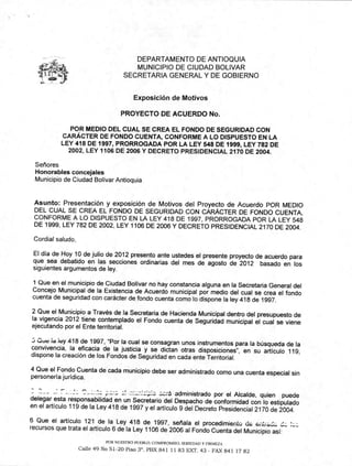 DEPARTAMENTO DE ANTIOQUIA
MUNICIPIO DE CIUDAD BOLIVAR
SECRETARIA GENERAL Y DE GOBIERNO
Exposición de Motivos
PROYECTO DE ACUERDO No.
POR MEDIO DEL CUAL SE CREA EL FONDO DE SEGURIDAD CON
CARÁCTER DE FONDO CUENTA, CONFORME A LO DISPUESTO EN LA
LEY 418 DE 1997, PRORROGADA POR LA LEY 548 DE 1999, LEY 782 DE
2002, LEY 1106 DE 2006 Y DECRETO PRESIDENCIAL 2170 DE 2004.
Señores
Honorables concejales
Municipio de Ciudad Bolívar Antioquía
Asunto: Presentación y exposición de Motivos del Proyecto de Acuerdo POR MEDIO
DEL CUAL SE CREA EL FONDO DE SEGURIDAD CON CARÁCTER DE FONDO CUENTA,
CONFORME A LO DISPUESTO EN LA LEY 418 DE 1997, PRORROGADA POR LA LEY 548
DE 1999, LEY 782 DE 2002, LEY 1106 DE 2006 Y DECRETO PRESIDENCIAL 2170 DE 2004.
Cordial saludo,
El día de Hoy 10 de julio de 2012 presento ante ustedes el presente proyecto de acuerdo para
que sea debatido en las secciones ordinarias del mes de agosto de 2012 basado en los
siguientes argumentos de ley.
1 Que en el municipio de Ciudad Bolívar no hay constancia alguna en la Secretaria General del
Concejo Municipal de la Existencia de Acuerdo municipal por medio del cual se crea el fondo
cuenta de seguridad con carácter de fondo cuenta como lo dispone la ley 418 de 1997.
2 Que el Municipio a Través de la Secretaria de Hacienda Municipal dentro del presupuesto de
la vigencia 2012 tiene contemplado el Fondo cuenta de Seguridad municipal el cual se viene
ejecutando por el Ente territorial.
‘,..(''Ud id ley 418 de 1997, "Por la cual se consagran unos instrumentos para la búsqueda de la
convivencia, la eficacia de la justicia y se dictan otras disposiciones", en su artículo 119,
dispone la creación de los Fondos de Seguridad en cada ente Territorial.
4 Que el Fondo Cuenta de cada municipio debe ser administrado como una cuenta especial sin
personería jurídica.
administrado por el Alcalde, quien puede
delegar esta responsabilidad en un Secretario del Despacho de conformidad con lo estipulado
en el artículo 119 de la Ley 418 de 1997 y el artículo 9 del Decreto Presidencial 2170 de 2004.
6 Que el artículo 121 de la Ley 418 de 1997, señala el procedimiento ei-iti-aj¿. _
POR NUESTRO PUEBLO: COMPROMISO. SERIEDAD Y FIRMEZA
Calle 49 No 51-20 Piso 3°. PBX 841 11 83 EXT. 43 - FAX 841 17 82
recursos que trata el artículo 6 de la Ley 1106 de 2006 al Fondo Cuenta del Municipio así:
 