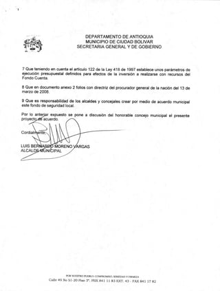 Por lo anteljdr expuesto se pone a discusión del honorable concejo municipal el presente
proyecto acuerdo.
Cordial ente;„
LUIS BENA MORENO /VARGAS
ALCALD vUN|b|PAL
DEPARTAMENTO DE ANTIOQUIA
MUNICIPIO DE CIUDAD BOLIVAR
SECRETARIA GENERAL Y DE GOBIERNO
7 Que teniendo en cuenta el artículo 122 de la Ley 418 de 1997 establece unos parámetros de
ejecución presupuestal definidos para efectos de la inversión a realizarse con recursos del
Fondo Cuenta.
8 Que en documento anexo 2 folios con directriz del procurador general de la nación del 13 de
marzo de 2008.
9 Que es responsabilidad de los alcaldes y concejales crear por medio de acuerdo municipal
este fondo de seguridad local.
POR NUESTRO PUEBLO: COMPROMISO. SERIEDAD Y FIRMEZA
Calle 49 No 51-20 Piso 3". PBX 841 11 83 EXT. 43 - FAX 841 17 82
 