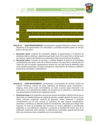 CIPIO DE AGUAZUL
ACUERDO No. _____
“POR EL CUAL SE ADOPTA LA REVISIÓN GENERAL DEL ESQUEMA DE ORDENAMIENTO TERRITORIAL DEL
MUNICIPIO DE SUBACHOQUE” EOT
10
0
 Las áreas construidas ´para el uso comercio grupo II, en todo caso no deberán superar
los 2000 metros cuadrados en edificaciones no mayores a dos pisos.
 Los cerramientos se realizarán en cerca viva con arborización nativa.
 La prestación de servicios públicos deberá ser garantizada de forma autónoma y
cumpliendo con los requerimientos técnicos y ambientales de la autoridad ambiental
CAR, la empresa de servicios públicos y la oficina de planeación municipal o quien haga
sus veces.
 El acceso deberá contar con una calzada interna de desaceleración que se ubicará
posterior a la faja de retiro vial para vías de segundo orden o tercer orden según la ley
1228 de 2008
 Cuando el uso implique utilización de recursos naturales, están sujetos al cumplimiento
de los requisitos específicos fijados por la autoridad ambiental competente (CAR).
Artículo 112. USOS RECREACIONALES. Corresponden a aquellos dedicados a prestar servicios
deportivos o de esparcimiento a la comunidad. La actividad recreativa puede ser de tipo
pasivo o de tipo activo.
1. Recreación Activa. Conjunto de actividades dirigidas al esparcimiento y el ejercicio de
disciplinas lúdicas, artísticas o deportivas que tienen como fin la salud física y mental, para
las cuales se requiere de infraestructura destinada a alojar concentraciones de público.
2. Recreación pasiva. Conjunto de acciones y medidas dirigidas al ejercicio de actividades
contemplativas que tienen como fin el disfrute escénico y la salud física y mental, para las
cuales tan solo se requiere equipamientos mínimos de muy bajo impacto ambiental, tales
como senderos peatonales, miradores paisajísticos, observatorios de avifauna y mobiliario
propio de las actividades contemplativas.
a. Los usos de recreación activa y pasiva se podrán realizar en el área rural del municipio,
siempre y cuando las actividades que se realicen se hagan a cielo abierto y con áreas
complementarias cubiertas hasta del 5% del área recreacional y en todo caso no
superior a 1000 metros cuadrados.
Artículo 113. USOS DOTACIONALES. Corresponden a la prestación de servicios sociales de
carácter formativo, cultural, de salud, deportivo, de bienestar social, recreacional y
religioso, tanto activo como contemplativo, así como a prestar apoyo funcional a los
particulares y a la administración pública. De acuerdo con su cobertura e intensidad, los
usos dotacionales se clasifican de la siguiente manera:
1. Dotacional Grupo I: Corresponde a servicios de primera necesidad y cobertura local, que se
desarrollan en establecimientos de magnitud reducida y pueden generar en menor escala,
tráfico vehicular, congestión eventual de peatones, ruidos, emisiones o efluentes
contaminantes, por lo cual, aunque se consideran de bajo impacto arquitectónico,
urbanístico y ambiental, se deberán prestar en instalaciones adecuadas para mitigar tales
impactos. Se trata de actividades que funcionan en locales adaptados o parcialmente
adaptados en una edificación residencial u ocupando la totalidad del primer piso de la
edificación residencial, como también en edificaciones construidas específicamente para
dicho uso, siendo por tanto compatibles con el uso residencial.
 