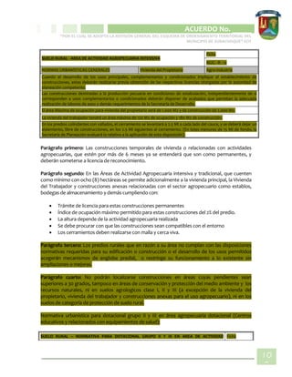 CIPIO DE AGUAZUL
ACUERDO No. _____
“POR EL CUAL SE ADOPTA LA REVISIÓN GENERAL DEL ESQUEMA DE ORDENAMIENTO TERRITORIAL DEL
MUNICIPIO DE SUBACHOQUE” EOT
10
8
SUELO RURAL - AREA DE ACTIVIDAD AGROPECUARIA INTENSIVA
Ficha
NUG - R - 12
NORMAS URBANÍSTICAS GENERALES Vivienda del Propietario Agro-Industria
Cuando el desarrollo de los usos principales, complementarios y condicionados implique el establecimiento de
construcciones, estas deberán realizarse previa obtención de las respectivas licencias otorgadas por la autoridad de
planeación competente.
Las construcciones destinadas a la producción pecuaria en condiciones de estabulación, independientemente de si
corresponden a usos complementarios o condicionados deberán disponer de acabados que permitan la adecuada
realización de labores de aseo y demás requerimientos de la Secretaría de Desarrollo.
El área Máxima de ocupación para vivienda del propietario será de 1.000 M2 y de construcción de 2.000 M2.
La vivienda del trabajador tendrá un área máxima de 120 M2 de ocupación y 180 M2 de construcción.
En los predios colindantes con vallados, el cerramiento se levantará a 2.5 Ml a cada lado del cauce, y se deberá dejar un
aislamiento, libre de construcciones, en los 2.5 Ml siguientes al cerramiento. (En lotes menores de 15 Ml de fondo, la
Secretaría de Planeación evaluará lo relativo a la aplicación de esta disposición).
Parágrafo primero: Las construcciones temporales de vivienda o relacionadas con actividades
agropecuarias, que estén por más de 6 meses ya se entenderá que son como permanentes, y
deberán someterse a licencia de reconocimiento.
Parágrafo segundo: En las Áreas de Actividad Agropecuaria intensiva y tradicional, que cuenten
como mínimo con ocho (8) hectáreas se permite adicionalmente a la vivienda principal, la Vivienda
del Trabajador y construcciones anexas relacionadas con el sector agropecuario como establos,
bodegas de almacenamiento y demás cumpliendo con:
 Trámite de licencia para estas construcciones permanentes
 Índice de ocupación máximo permitido para estas construcciones del 2% del predio.
 La altura depende de la actividad agropecuaria realizada
 Se debe procurar con que las construcciones sean compatibles con el entorno
 Los cerramientos deben realizarse con malla y cerca viva.
Parágrafo tercero: Los predios rurales que en razón a su área no cumplan con las disposiciones
normativas requeridas para su edificación o construcción o el desarrollo de los usos permitidos
acogerán mecanismos de englobe predial, o restringe su funcionamiento a lo existente sin
ampliaciones o mejoras.
Parágrafo cuarto: No podrán localizarse construcciones en áreas cuyas pendientes sean
superiores a 30 grados, tampoco en áreas de conservación y protección del medio ambiente y los
recursos naturales, ni en suelos agrologicos clase I, II y III (a excepción de la vivienda del
propietario, vivienda del trabajador y construcciones anexas para el uso agropecuario), ni en los
suelos de categoría de protección de suelo rural.
Normativa urbanística para dotacional grupo II y III en área agropecuaria dotacional (Centros
educativos y relacionados con equipamientos de salud):
SUELO RURAL – NORMATIVA PARA DOTACIONAL GRUPO II Y III EN AREA DE ACTIVIDAD Ficha
 